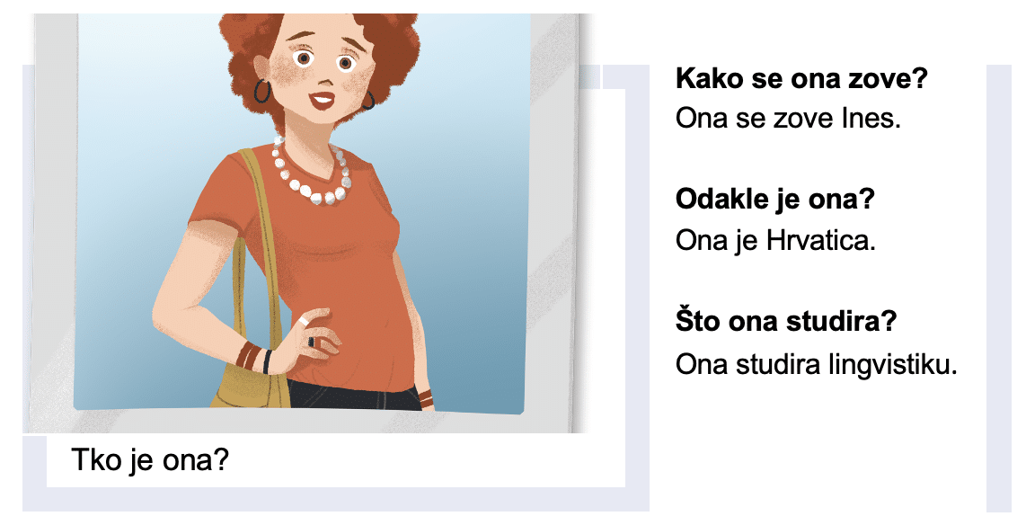 Tko je ona?

Kako se ona zove?
Ona se zove Ines.

Odakle je ona?
Ona je Hrvatica

Što ona studira?
Ona studira lingvistiku.